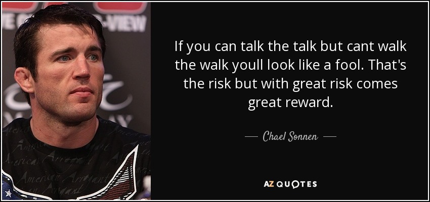 If you can talk the talk but cant walk the walk youll look like a fool. That's the risk but with great risk comes great reward. - Chael Sonnen