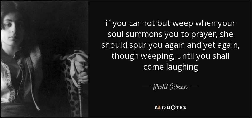 si no puedes sino llorar cuando tu alma te convoca a la oración, ella debe espolearte una y otra vez, aunque llorando, hasta que llegues riendo - Khalil Gibran