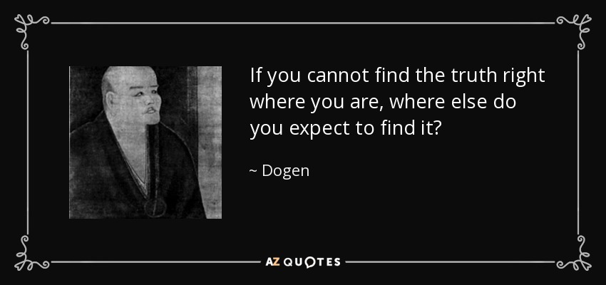 If you cannot find the truth right where you are, where else do you expect to find it? - Dogen