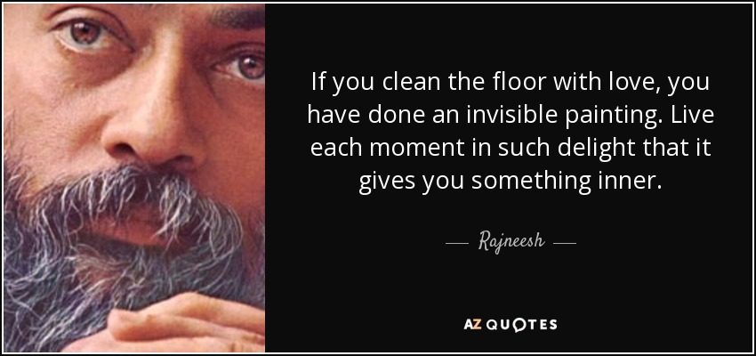 If you clean the floor with love, you have done an invisible painting. Live each moment in such delight that it gives you something inner. - Rajneesh