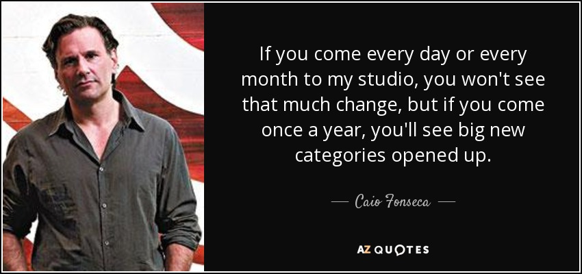 If you come every day or every month to my studio, you won't see that much change, but if you come once a year, you'll see big new categories opened up. - Caio Fonseca