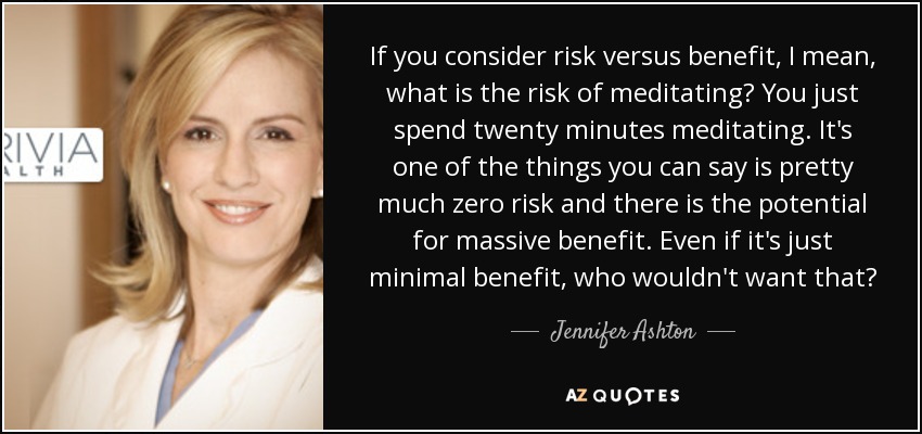 If you consider risk versus benefit, I mean, what is the risk of meditating? You just spend twenty minutes meditating. It's one of the things you can say is pretty much zero risk and there is the potential for massive benefit. Even if it's just minimal benefit, who wouldn't want that? - Jennifer Ashton