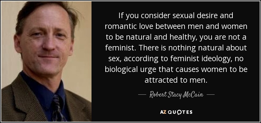 If you consider sexual desire and romantic love between men and women to be natural and healthy, you are not a feminist . There is nothing natural about sex, according to feminist ideology, no biological urge that causes women to be attracted to men. - Robert Stacy McCain