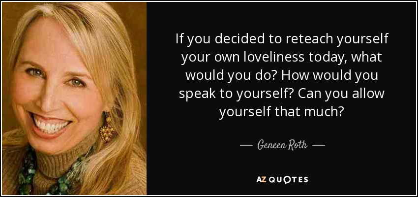 If you decided to reteach yourself your own loveliness today, what would you do? How would you speak to yourself? Can you allow yourself that much? - Geneen Roth