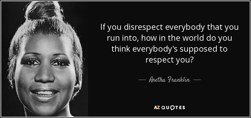 If you disrespect everybody that you run into, how in the world do you think everybody's supposed to respect you? - Aretha Franklin