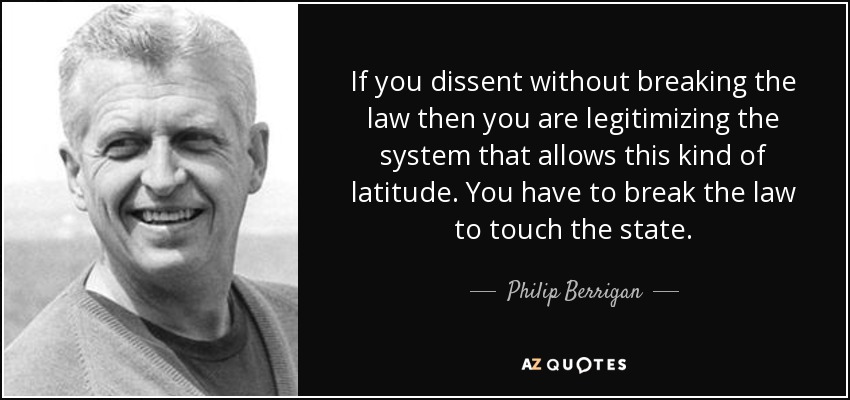 If you dissent without breaking the law then you are legitimizing the system that allows this kind of latitude. You have to break the law to touch the state. - Philip Berrigan