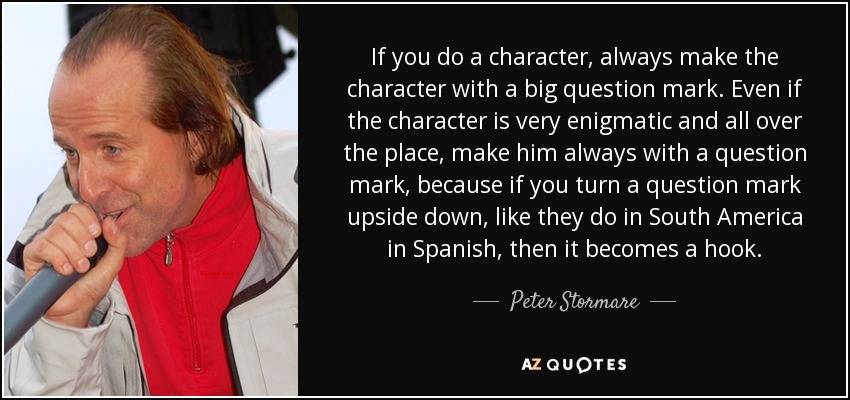 If you do a character, always make the character with a big question mark. Even if the character is very enigmatic and all over the place, make him always with a question mark, because if you turn a question mark upside down, like they do in South America in Spanish, then it becomes a hook. - Peter Stormare