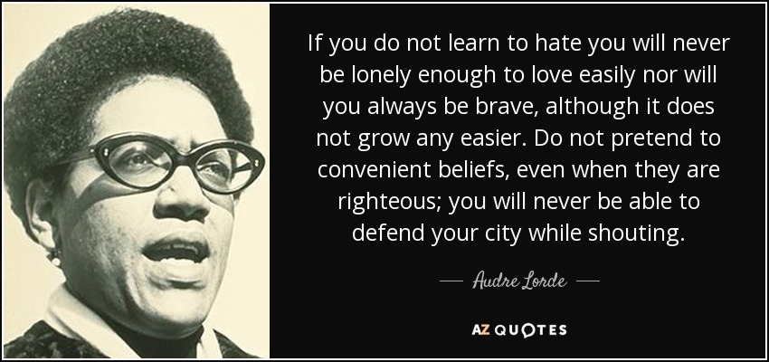 If you do not learn to hate you will never be lonely enough to love easily nor will you always be brave, although it does not grow any easier. Do not pretend to convenient beliefs, even when they are righteous; you will never be able to defend your city while shouting. - Audre Lorde