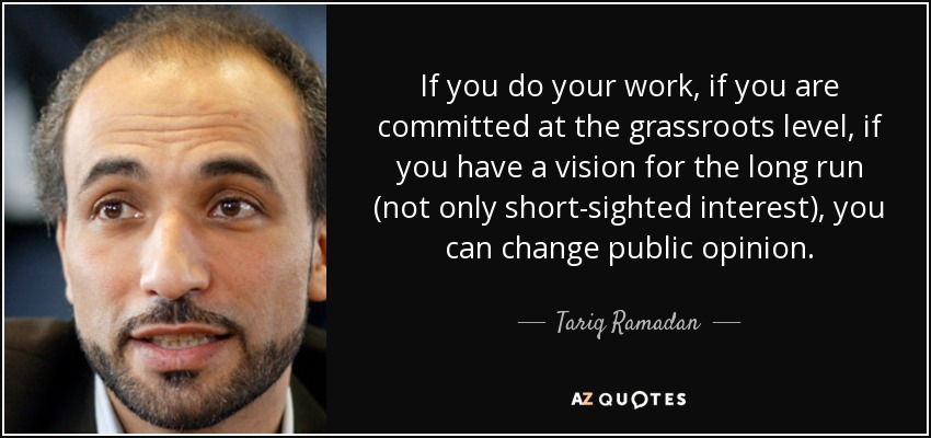 If you do your work, if you are committed at the grassroots level, if you have a vision for the long run (not only short-sighted interest), you can change public opinion. - Tariq Ramadan