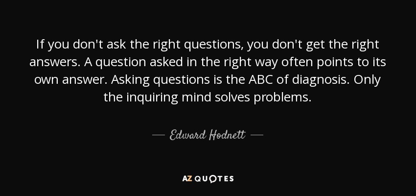 If you don't ask the right questions, you don't get the right answers. A question asked in the right way often points to its own answer. Asking questions is the ABC of diagnosis. Only the inquiring mind solves problems. - Edward Hodnett