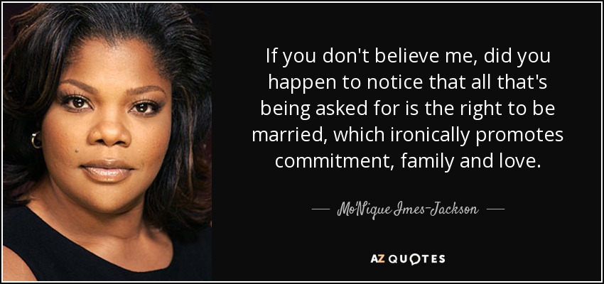 If you don't believe me, did you happen to notice that all that's being asked for is the right to be married, which ironically promotes commitment, family and love. - Mo'Nique Imes-Jackson