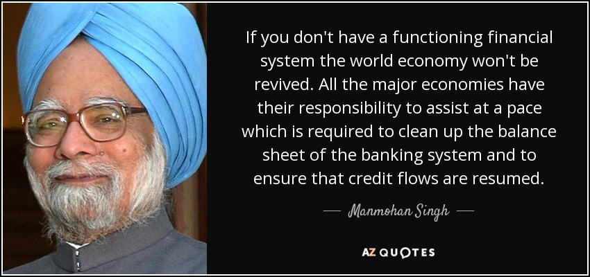 If you don't have a functioning financial system the world economy won't be revived. All the major economies have their responsibility to assist at a pace which is required to clean up the balance sheet of the banking system and to ensure that credit flows are resumed. - Manmohan Singh