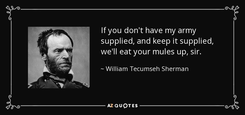 If you don't have my army supplied, and keep it supplied, we'll eat your mules up, sir. - William Tecumseh Sherman
