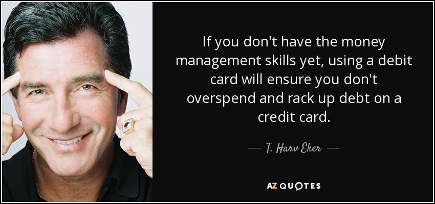 If you don't have the money management skills yet, using a debit card will ensure you don't overspend and rack up debt on a credit card. - T. Harv Eker