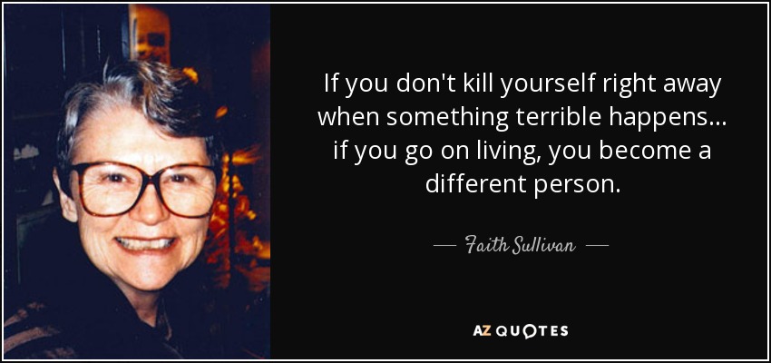 Si no te suicidas inmediatamente cuando ocurre algo terrible... si sigues viviendo, te conviertes en una persona diferente. - Faith Sullivan