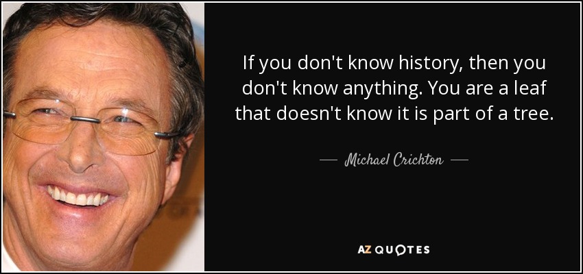 If you don't know history, then you don't know anything. You are a leaf that doesn't know it is part of a tree. - Michael Crichton