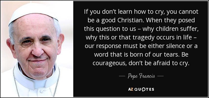 If you don’t learn how to cry, you cannot be a good Christian. When they posed this question to us – why children suffer, why this or that tragedy occurs in life – our response must be either silence or a word that is born of our tears. Be courageous, don’t be afraid to cry. - Pope Francis