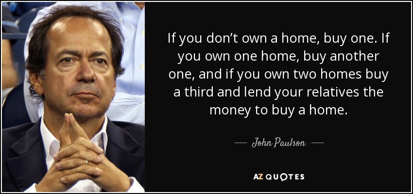 If you don’t own a home, buy one. If you own one home, buy another one, and if you own two homes buy a third and lend your relatives the money to buy a home. - John Paulson