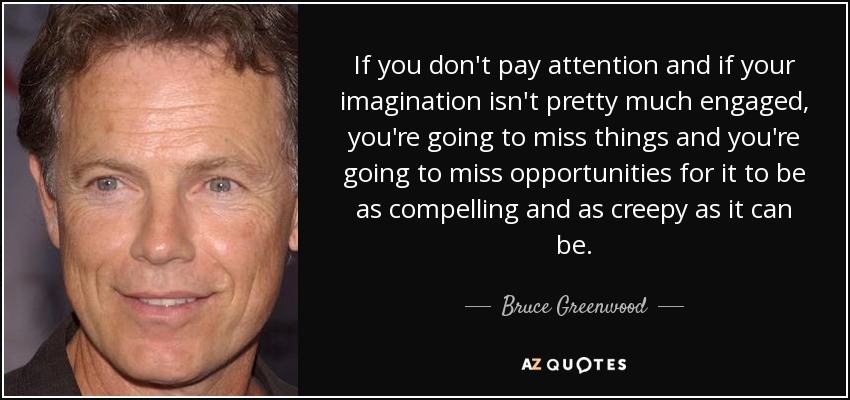 If you don't pay attention and if your imagination isn't pretty much engaged, you're going to miss things and you're going to miss opportunities for it to be as compelling and as creepy as it can be. - Bruce Greenwood