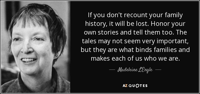 If you don't recount your family history, it will be lost. Honor your own stories and tell them too. The tales may not seem very important, but they are what binds families and makes each of us who we are. - Madeleine L'Engle