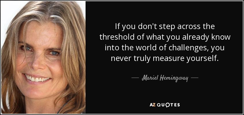 If you don't step across the threshold of what you already know into the world of challenges, you never truly measure yourself. - Mariel Hemingway