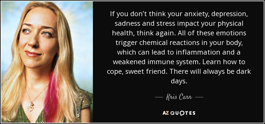 If you don’t think your anxiety, depression, sadness and stress impact your physical health, think again. All of these emotions trigger chemical reactions in your body, which can lead to inflammation and a weakened immune system. Learn how to cope, sweet friend. There will always be dark days. - Kris Carr
