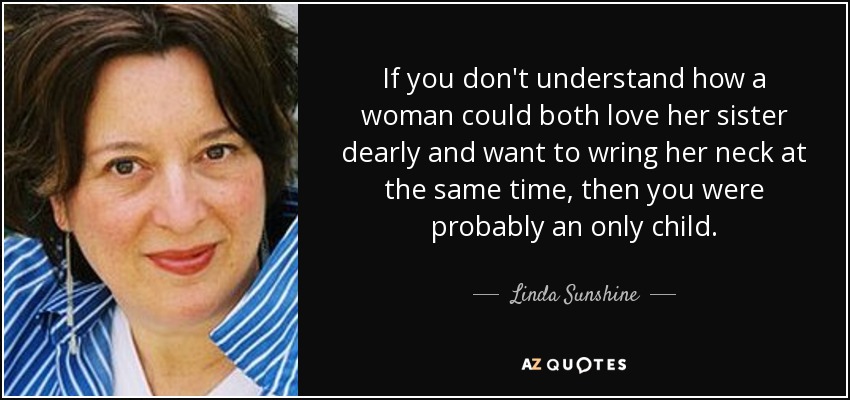 If you don't understand how a woman could both love her sister dearly and want to wring her neck at the same time, then you were probably an only child. - Linda Sunshine