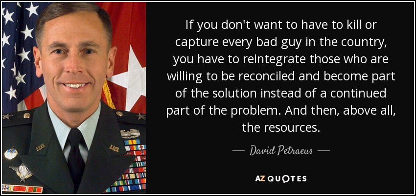 If you don't want to have to kill or capture every bad guy in the country, you have to reintegrate those who are willing to be reconciled and become part of the solution instead of a continued part of the problem. And then, above all, the resources. - David Petraeus