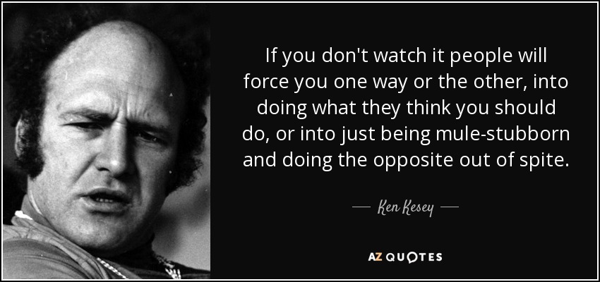 If you don't watch it people will force you one way or the other, into doing what they think you should do, or into just being mule-stubborn and doing the opposite out of spite. - Ken Kesey