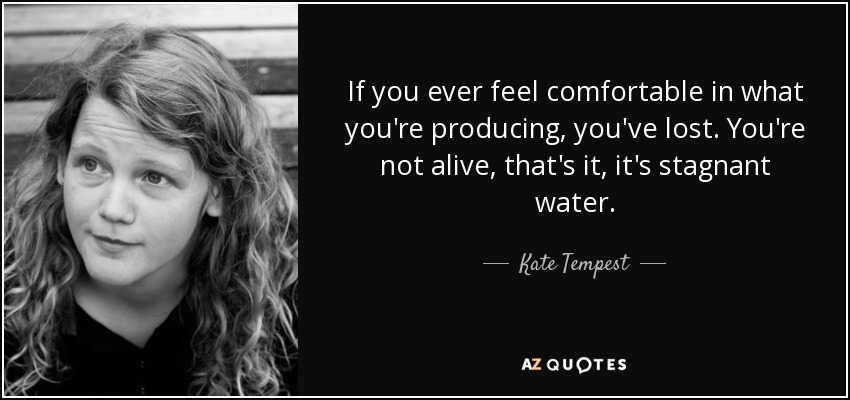 If you ever feel comfortable in what you're producing, you've lost. You're not alive, that's it, it's stagnant water. - Kate Tempest