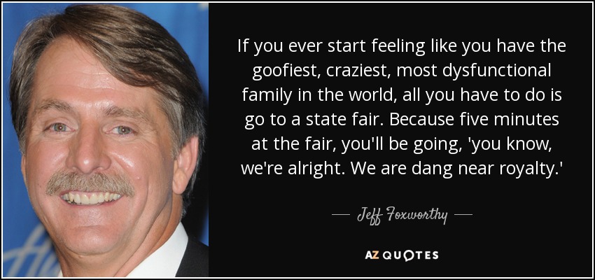 If you ever start feeling like you have the goofiest, craziest, most dysfunctional family in the world, all you have to do is go to a state fair. Because five minutes at the fair, you'll be going, 'you know, we're alright. We are dang near royalty.' - Jeff Foxworthy
