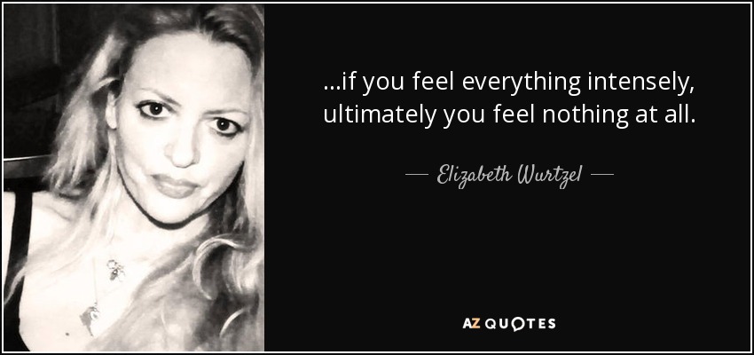...if you feel everything intensely, ultimately you feel nothing at all. - Elizabeth Wurtzel