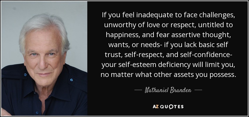 If you feel inadequate to face challenges, unworthy of love or respect, untitled to happiness, and fear assertive thought, wants, or needs- if you lack basic self trust, self-respect, and self-confidence- your self-esteem deficiency will limit you, no matter what other assets you possess. - Nathaniel Branden