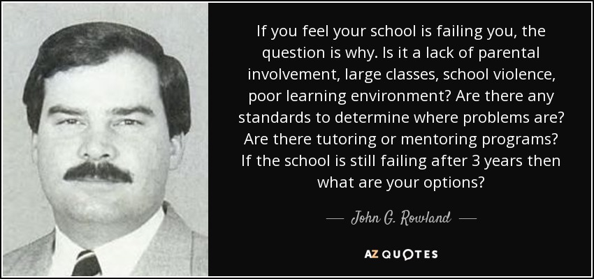 If you feel your school is failing you, the question is why. Is it a lack of parental involvement, large classes, school violence, poor learning environment? Are there any standards to determine where problems are? Are there tutoring or mentoring programs? If the school is still failing after 3 years then what are your options? - John G. Rowland