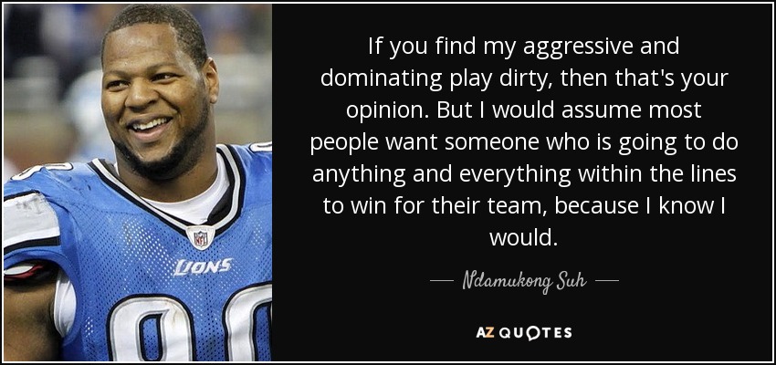 If you find my aggressive and dominating play dirty, then that's your opinion. But I would assume most people want someone who is going to do anything and everything within the lines to win for their team, because I know I would. - Ndamukong Suh