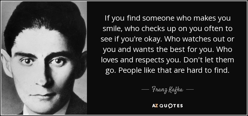 If you find someone who makes you smile, who checks up on you often to see if you're okay. Who watches out or you and wants the best for you. Who loves and respects you. Don't let them go. People like that are hard to find. - Franz Kafka