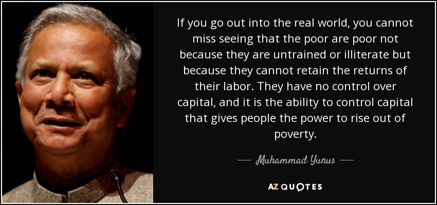 If you go out into the real world, you cannot miss seeing that the poor are poor not because they are untrained or illiterate but because they cannot retain the returns of their labor. They have no control over capital, and it is the ability to control capital that gives people the power to rise out of poverty. - Muhammad Yunus