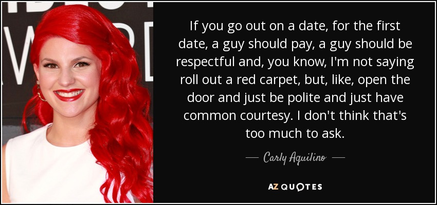 If you go out on a date, for the first date, a guy should pay, a guy should be respectful and, you know, I'm not saying roll out a red carpet, but, like, open the door and just be polite and just have common courtesy. I don't think that's too much to ask. - Carly Aquilino