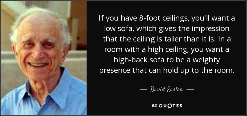 If you have 8-foot ceilings, you'll want a low sofa, which gives the impression that the ceiling is taller than it is. In a room with a high ceiling, you want a high-back sofa to be a weighty presence that can hold up to the room. - David Easton