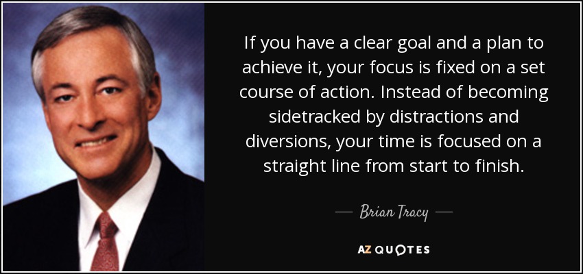 If you have a clear goal and a plan to achieve it, your focus is fixed on a set course of action. Instead of becoming sidetracked by distractions and diversions, your time is focused on a straight line from start to finish. - Brian Tracy