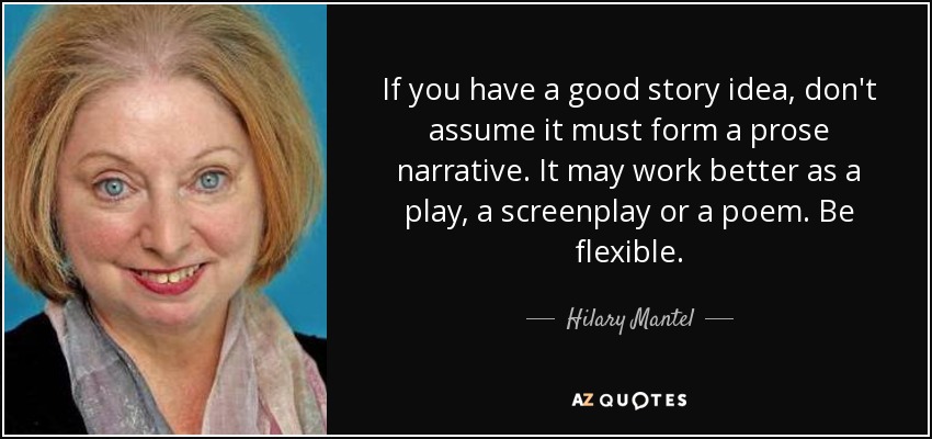 If you have a good story idea, don't assume it must form a prose narrative. It may work better as a play, a screenplay or a poem. Be flexible. - Hilary Mantel