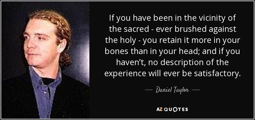 If you have been in the vicinity of the sacred - ever brushed against the holy - you retain it more in your bones than in your head; and if you haven’t, no description of the experience will ever be satisfactory. - Daniel Taylor