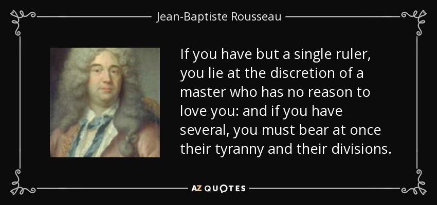 If you have but a single ruler, you lie at the discretion of a master who has no reason to love you: and if you have several, you must bear at once their tyranny and their divisions. - Jean-Baptiste Rousseau