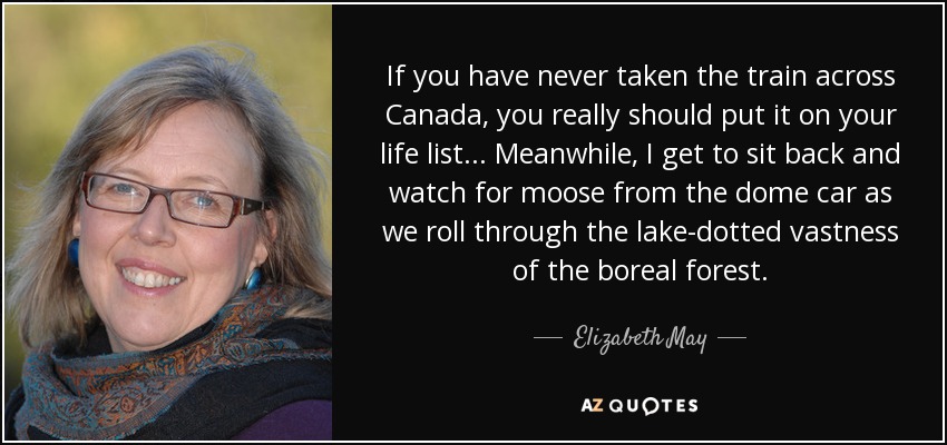 If you have never taken the train across Canada, you really should put it on your life list... Meanwhile, I get to sit back and watch for moose from the dome car as we roll through the lake-dotted vastness of the boreal forest. - Elizabeth May