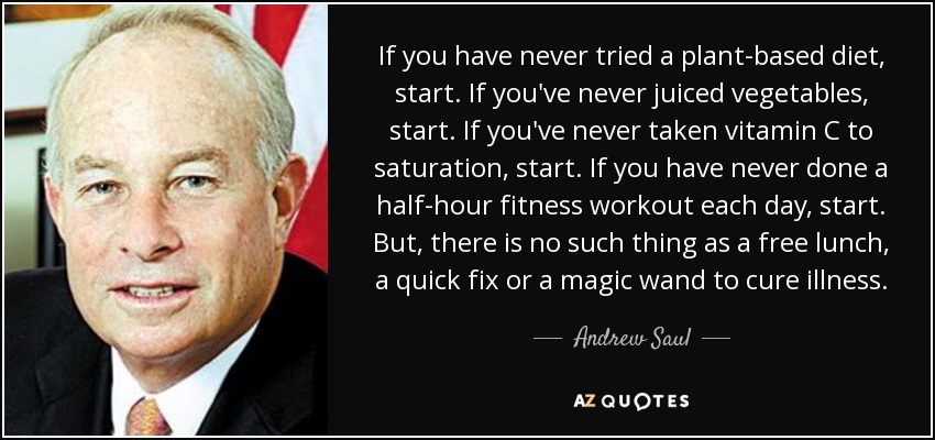 If you have never tried a plant-based diet, start. If you've never juiced vegetables, start. If you've never taken vitamin C to saturation, start. If you have never done a half-hour fitness workout each day, start. But, there is no such thing as a free lunch, a quick fix or a magic wand to cure illness. - Andrew Saul