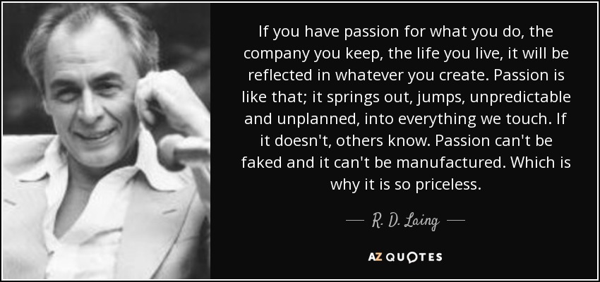 If you have passion for what you do, the company you keep, the life you live, it will be reflected in whatever you create. Passion is like that; it springs out, jumps, unpredictable and unplanned, into everything we touch. If it doesn't, others know. Passion can't be faked and it can't be manufactured. Which is why it is so priceless. - R. D. Laing