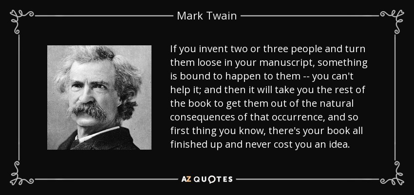 Si inventas a dos o tres personas y las sueltas en tu manuscrito, es inevitable que les ocurra algo... no puedes evitarlo; y luego te llevará el resto del libro sacarlas de las consecuencias naturales de ese suceso, y así lo primero que sabes es que ya tienes tu libro terminado y nunca te ha costado una idea. - Mark Twain