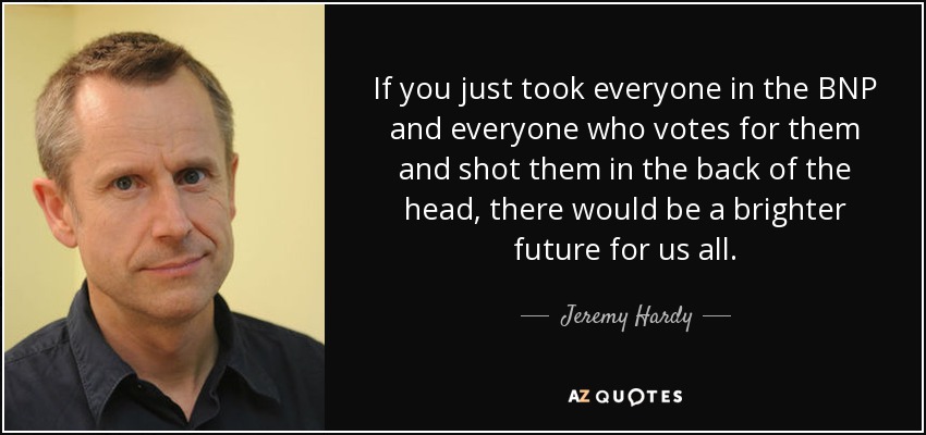 If you just took everyone in the BNP and everyone who votes for them and shot them in the back of the head, there would be a brighter future for us all. - Jeremy Hardy