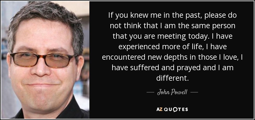 If you knew me in the past, please do not think that I am the same person that you are meeting today. I have experienced more of life, I have encountered new depths in those I love, I have suffered and prayed and I am different. - John Powell