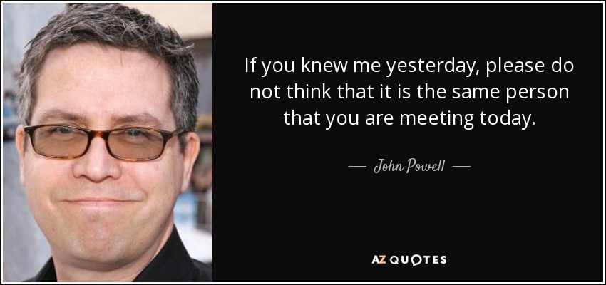 If you knew me yesterday, please do not think that it is the same person that you are meeting today. - John Powell